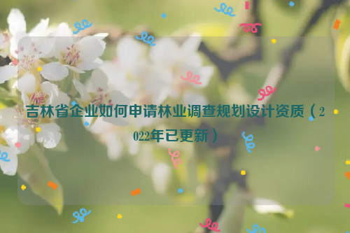 吉林省企業如何申請林業調查規劃設計資質（2022年已更新）