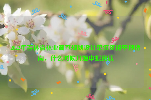 2022年吉林省林業調查規劃設計單位資格申報指南，什么時候開始申報資質