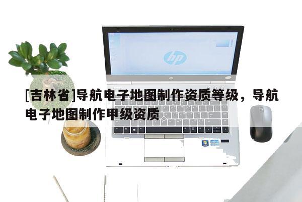 [吉林省]導航電子地圖制作資質等級，導航電子地圖制作甲級資質