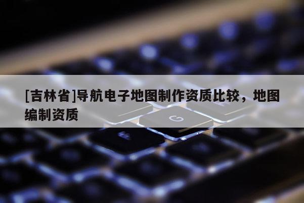[吉林省]導航電子地圖制作資質比較，地圖編制資質