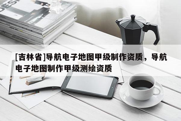 [吉林省]導(dǎo)航電子地圖甲級制作資質(zhì)，導(dǎo)航電子地圖制作甲級測繪資質(zhì)