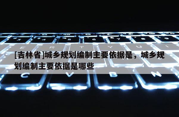 [吉林省]城鄉(xiāng)規(guī)劃編制主要依據(jù)是，城鄉(xiāng)規(guī)劃編制主要依據(jù)是哪些