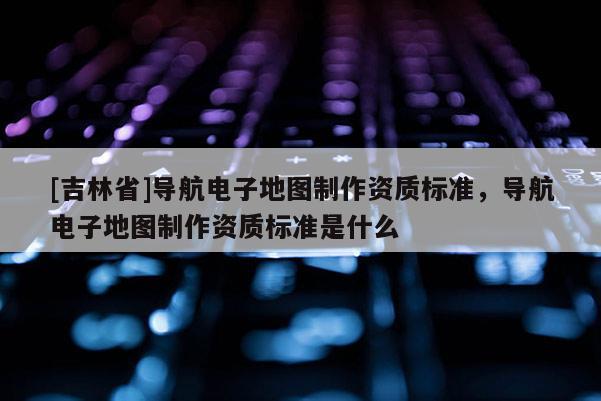 [吉林省]導航電子地圖制作資質標準，導航電子地圖制作資質標準是什么