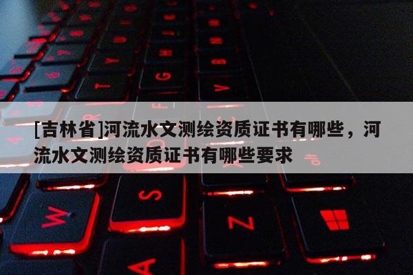 [吉林省]河流水文測(cè)繪資質(zhì)證書有哪些，河流水文測(cè)繪資質(zhì)證書有哪些要求