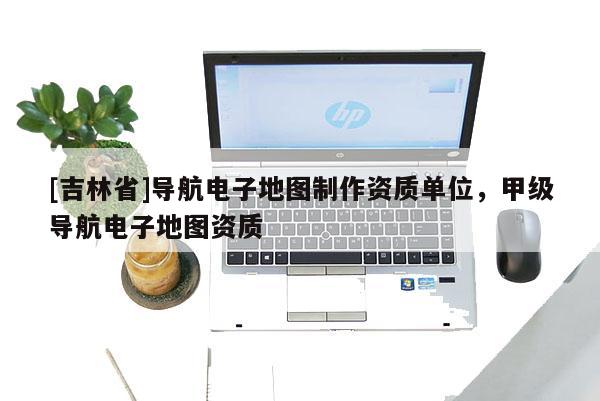 [吉林省]導航電子地圖制作資質單位，甲級導航電子地圖資質