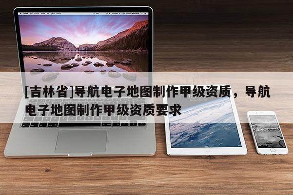 [吉林省]導(dǎo)航電子地圖制作甲級(jí)資質(zhì)，導(dǎo)航電子地圖制作甲級(jí)資質(zhì)要求