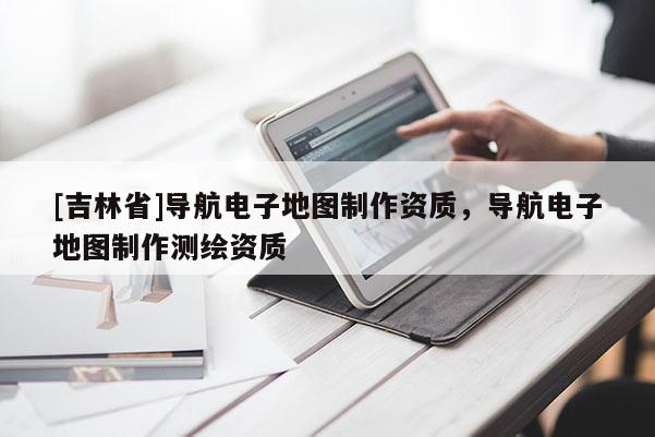 [吉林省]導航電子地圖制作資質，導航電子地圖制作測繪資質