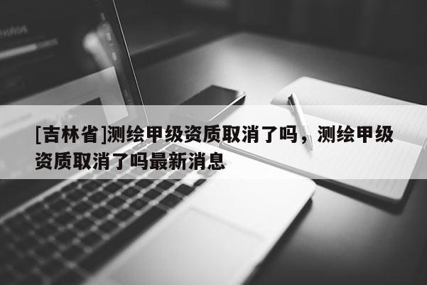 [吉林省]測繪甲級資質取消了嗎，測繪甲級資質取消了嗎最新消息