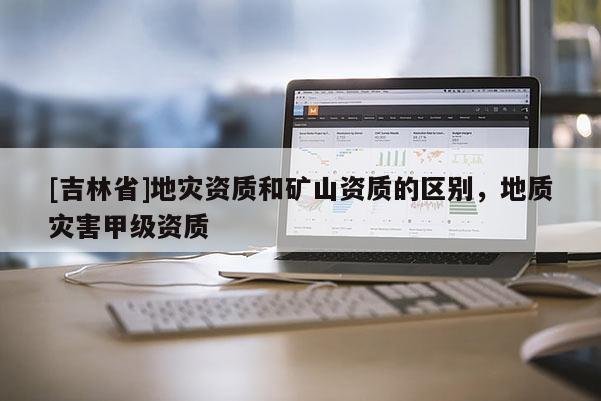 [吉林省]地災(zāi)資質(zhì)和礦山資質(zhì)的區(qū)別，地質(zhì)災(zāi)害甲級(jí)資質(zhì)