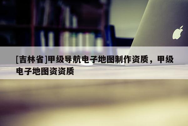 [吉林省]甲級(jí)導(dǎo)航電子地圖制作資質(zhì)，甲級(jí)電子地圖資資質(zhì)