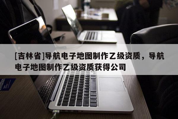 [吉林省]導航電子地圖制作乙級資質，導航電子地圖制作乙級資質獲得公司