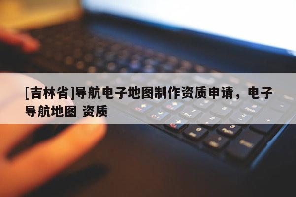 [吉林省]導(dǎo)航電子地圖制作資質(zhì)申請(qǐng)，電子導(dǎo)航地圖 資質(zhì)
