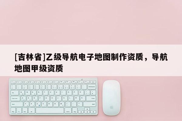 [吉林省]乙級導航電子地圖制作資質，導航地圖甲級資質