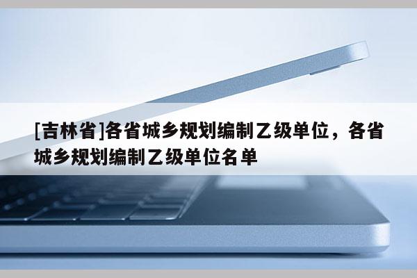 [吉林省]各省城鄉規劃編制乙級單位，各省城鄉規劃編制乙級單位名單