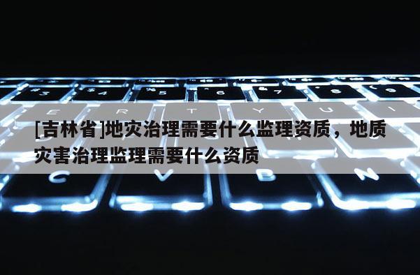 [吉林省]地災治理需要什么監理資質，地質災害治理監理需要什么資質