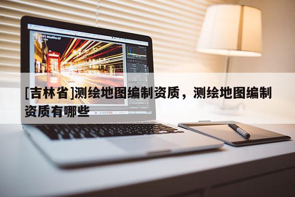 [吉林省]測繪地圖編制資質，測繪地圖編制資質有哪些