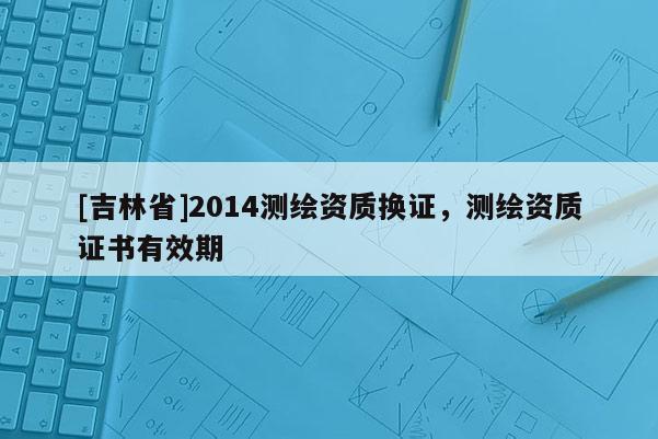[吉林省]2014測(cè)繪資質(zhì)換證，測(cè)繪資質(zhì)證書有效期