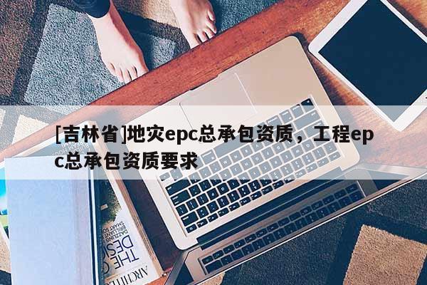 [吉林省]地災epc總承包資質(zhì)，工程epc總承包資質(zhì)要求