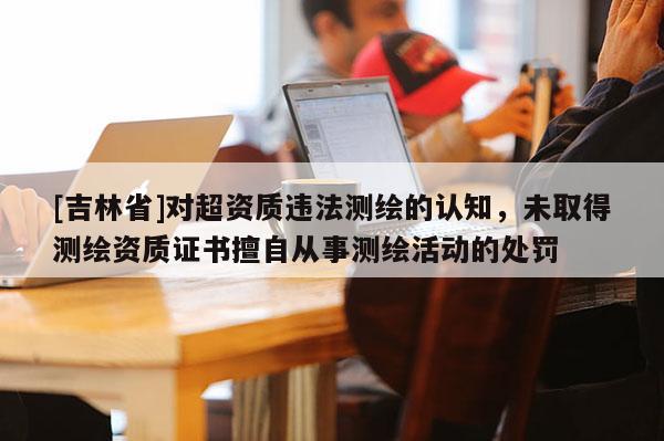 [吉林省]對超資質(zhì)違法測繪的認知，未取得測繪資質(zhì)證書擅自從事測繪活動的處罰