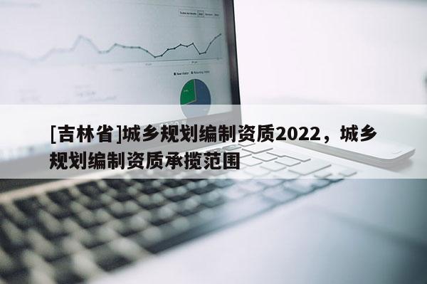 [吉林省]城鄉規劃編制資質2022，城鄉規劃編制資質承攬范圍