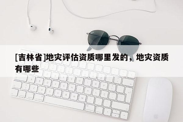[吉林省]地災評估資質哪里發的，地災資質有哪些