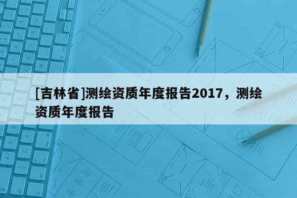 [吉林省]測繪資質年度報告2017，測繪資質年度報告