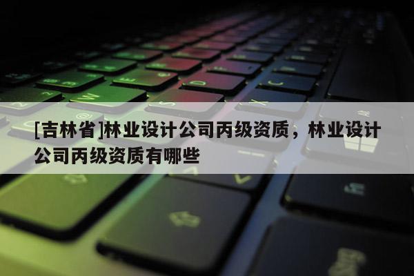 [吉林省]林業設計公司丙級資質，林業設計公司丙級資質有哪些