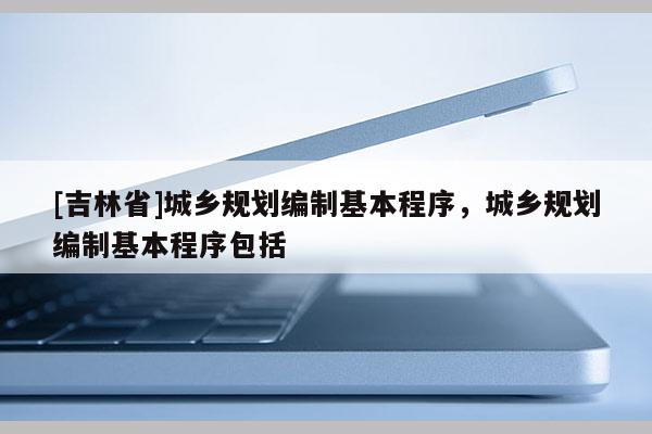[吉林省]城鄉(xiāng)規(guī)劃編制基本程序，城鄉(xiāng)規(guī)劃編制基本程序包括