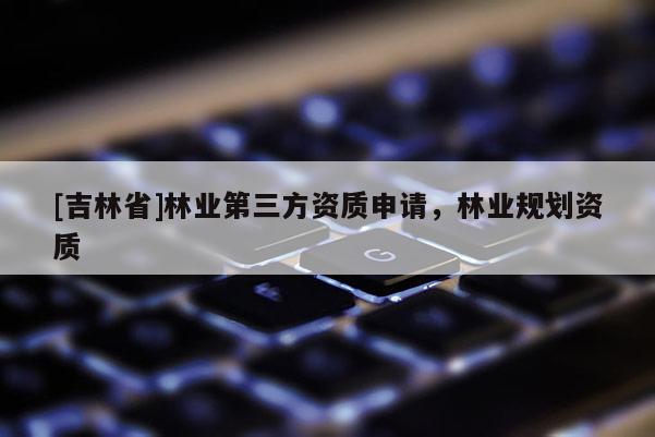 [吉林省]林業第三方資質申請，林業規劃資質