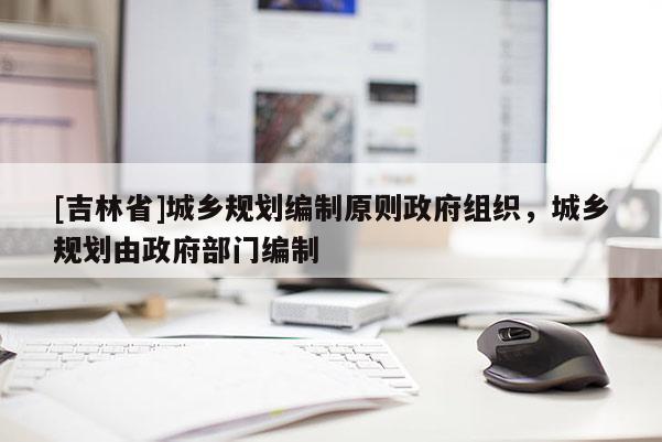 [吉林省]城鄉(xiāng)規(guī)劃編制原則政府組織，城鄉(xiāng)規(guī)劃由政府部門編制