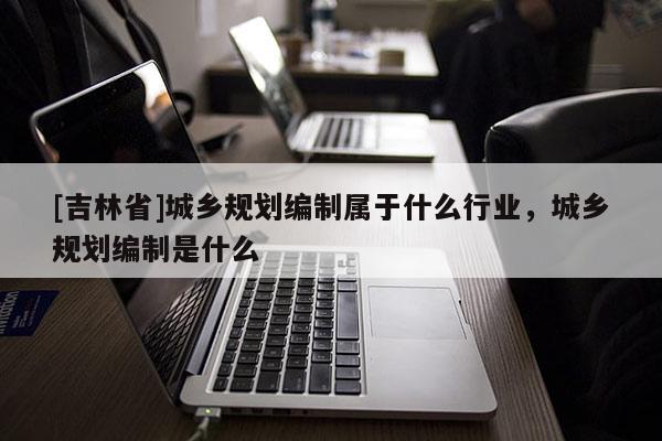 [吉林省]城鄉規劃編制屬于什么行業，城鄉規劃編制是什么