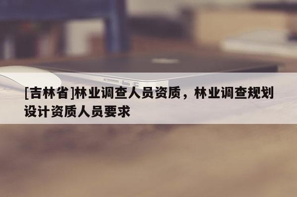 [吉林省]林業調查人員資質，林業調查規劃設計資質人員要求