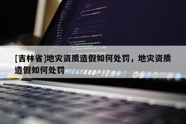 [吉林省]地災資質造假如何處罰，地災資質造假如何處罰