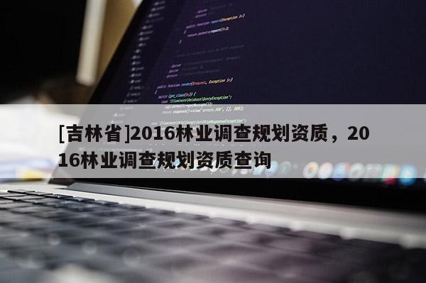 [吉林省]2016林業(yè)調(diào)查規(guī)劃資質(zhì)，2016林業(yè)調(diào)查規(guī)劃資質(zhì)查詢