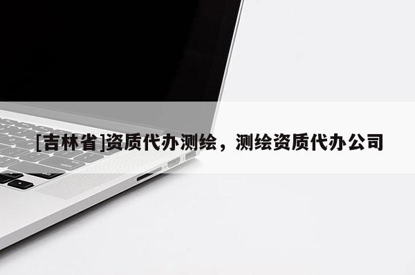 [吉林省]資質代辦測繪，測繪資質代辦公司