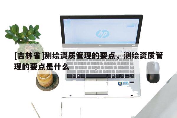 [吉林省]測(cè)繪資質(zhì)管理的要點(diǎn)，測(cè)繪資質(zhì)管理的要點(diǎn)是什么