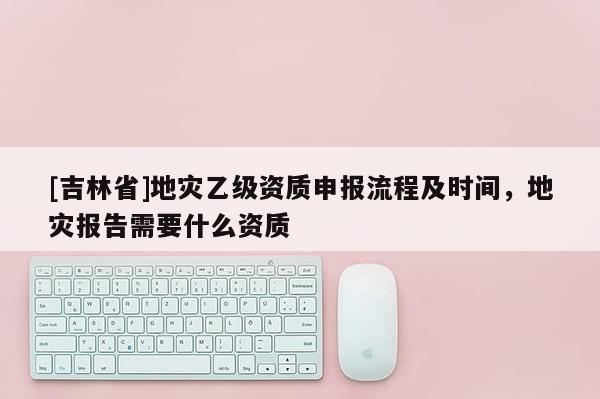 [吉林省]地災(zāi)乙級資質(zhì)申報流程及時間，地災(zāi)報告需要什么資質(zhì)