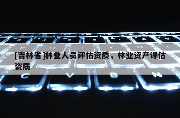 [吉林省]林業(yè)人員評估資質(zhì)，林業(yè)資產(chǎn)評估資質(zhì)