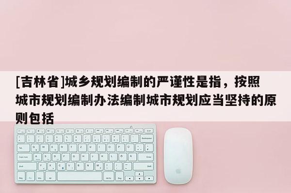 [吉林省]城鄉規劃編制的嚴謹性是指，按照城市規劃編制辦法編制城市規劃應當堅持的原則包括