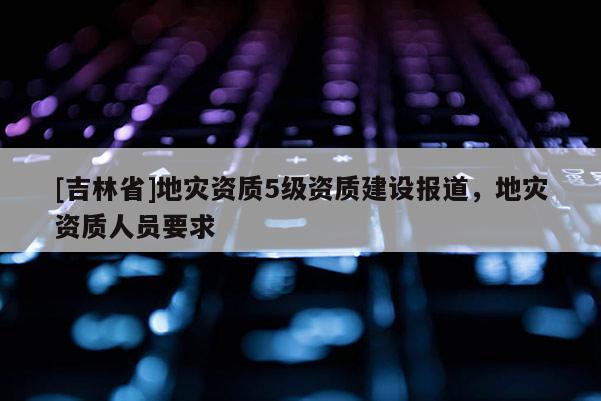 [吉林省]地災資質5級資質建設報道，地災資質人員要求