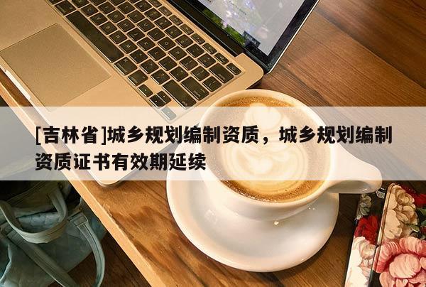 [吉林省]城鄉規劃編制資質，城鄉規劃編制資質證書有效期延續