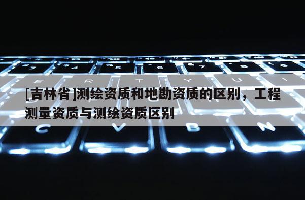 [吉林省]測(cè)繪資質(zhì)和地勘資質(zhì)的區(qū)別，工程測(cè)量資質(zhì)與測(cè)繪資質(zhì)區(qū)別