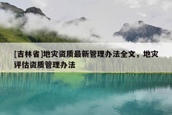 [吉林省]地災資質(zhì)最新管理辦法全文，地災評估資質(zhì)管理辦法