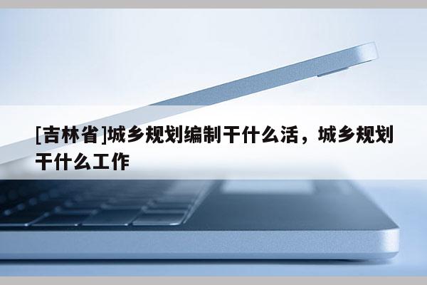 [吉林省]城鄉規劃編制干什么活，城鄉規劃干什么工作