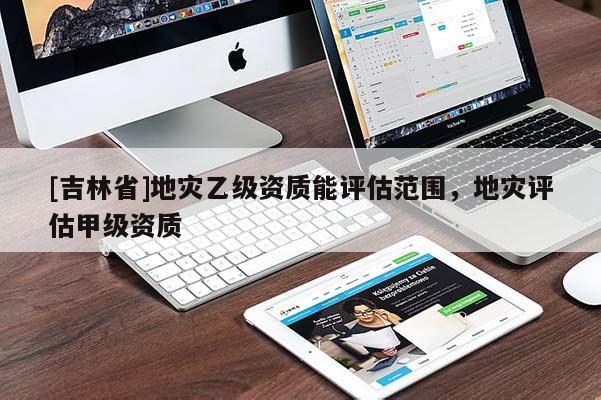 [吉林省]地災(zāi)乙級資質(zhì)能評估范圍，地災(zāi)評估甲級資質(zhì)