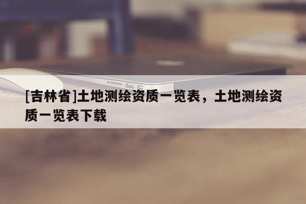 [吉林省]土地測繪資質一覽表，土地測繪資質一覽表下載