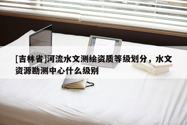 [吉林省]河流水文測繪資質等級劃分，水文資源勘測中心什么級別