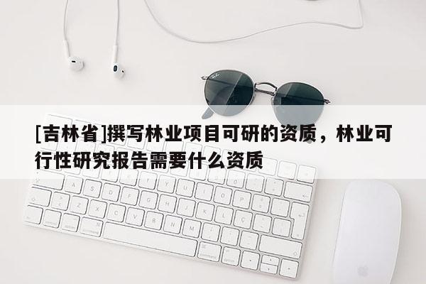 [吉林省]撰寫林業項目可研的資質，林業可行性研究報告需要什么資質