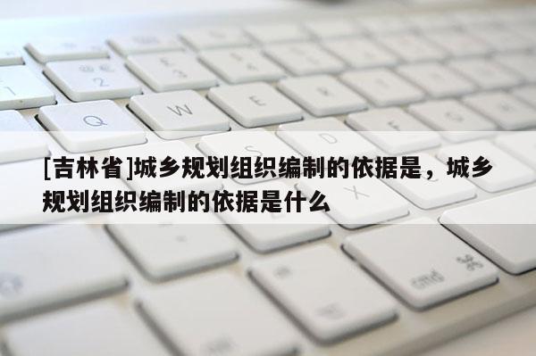[吉林省]城鄉規劃組織編制的依據是，城鄉規劃組織編制的依據是什么