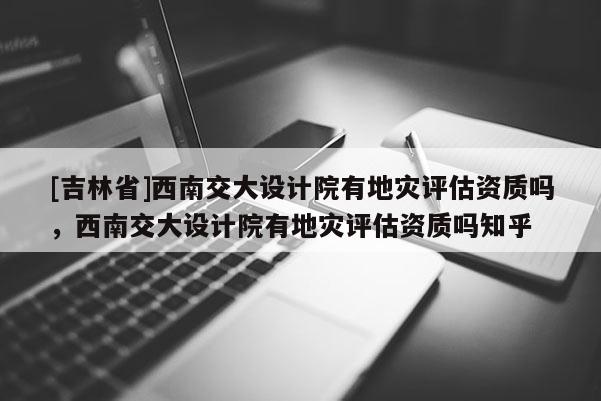[吉林省]西南交大設計院有地災評估資質嗎，西南交大設計院有地災評估資質嗎知乎